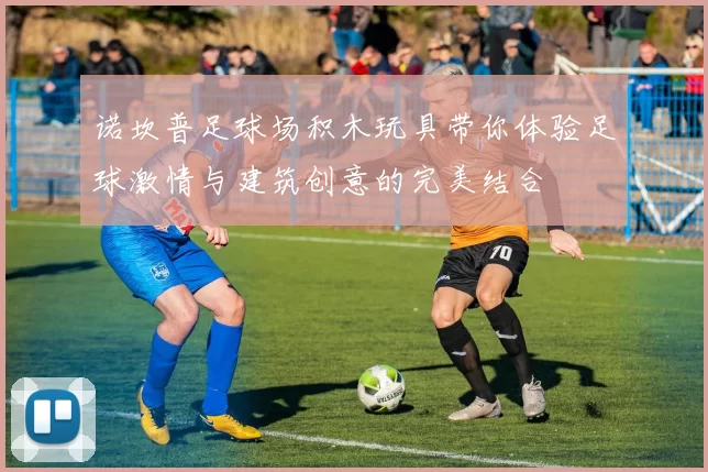 诺坎普足球场积木玩具带你体验足球激情与建筑创意的完美结合