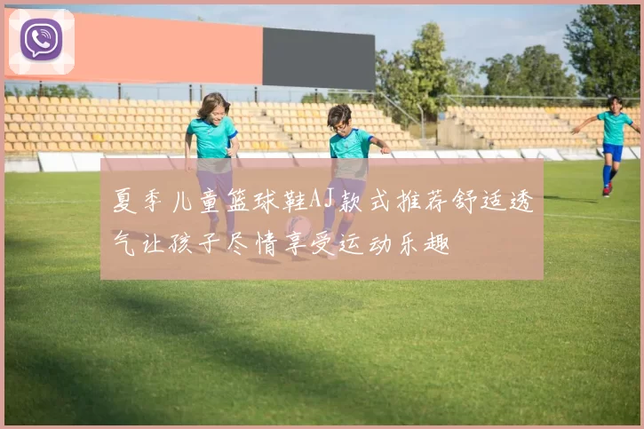 夏季儿童篮球鞋AJ款式推荐舒适透气让孩子尽情享受运动乐趣