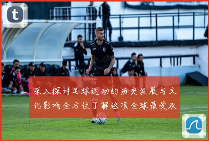深入探讨足球运动的历史发展与文化影响全方位了解这项全球最受欢迎的运动