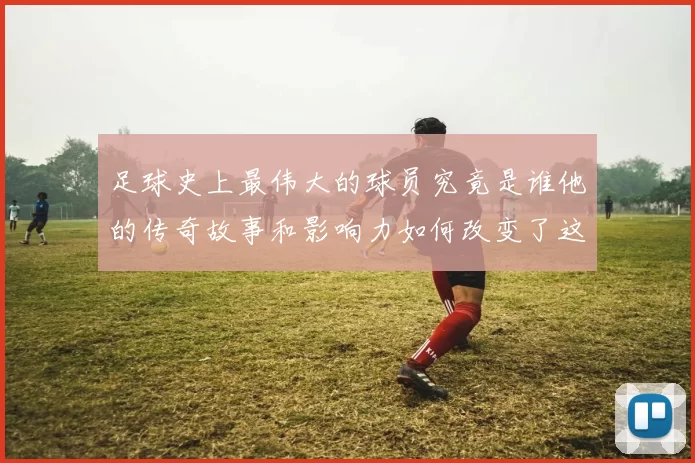 足球史上最伟大的球员究竟是谁他的传奇故事和影响力如何改变了这项运动