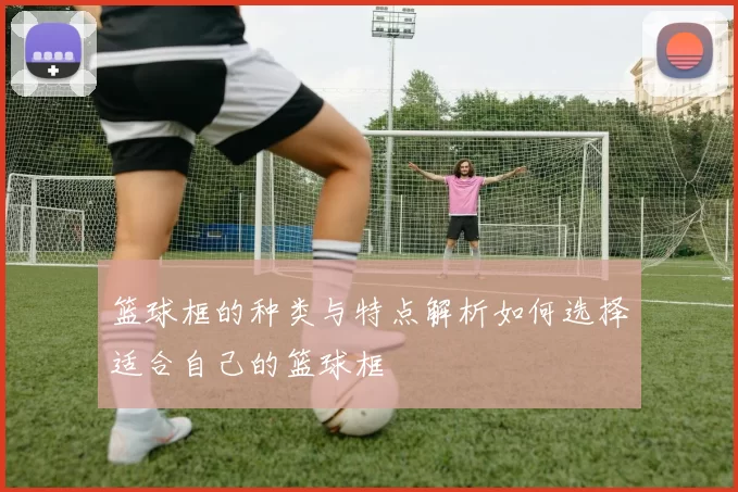 篮球框的种类与特点解析如何选择适合自己的篮球框