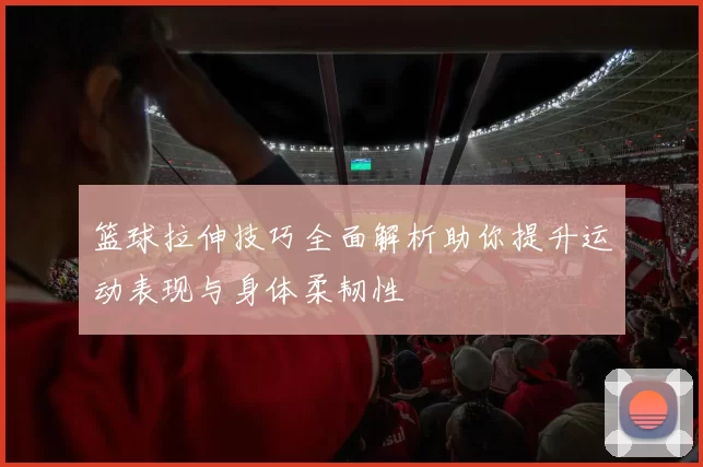 篮球拉伸技巧全面解析助你提升运动表现与身体柔韧性