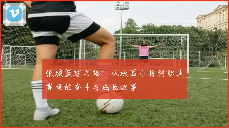 张媛篮球之路：从校园小将到职业赛场的奋斗与成长故事