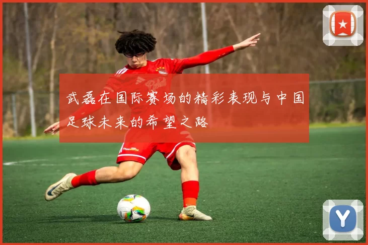 武磊在国际赛场的精彩表现与中国足球未来的希望之路
